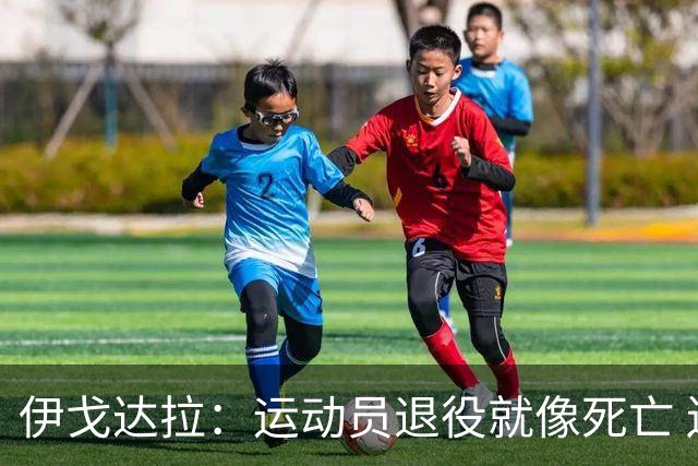 伊戈达拉：运动员退役就像死亡 迷茫挣扎时会看自己集锦重塑信念